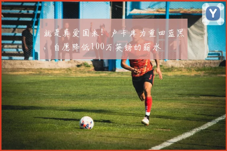 就是真爱国米！卢卡库为重回蓝黑，自愿降低100万英镑的薪水