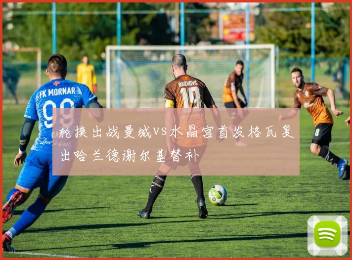 轮换出战曼城vs水晶宫首发格瓦复出哈兰德谢尔基替补
