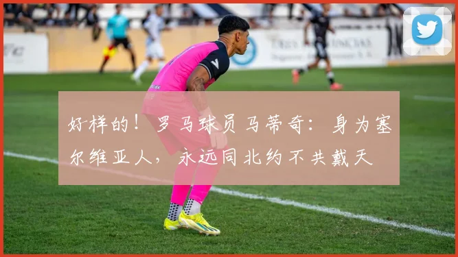 好样的！罗马球员马蒂奇：身为塞尔维亚人，永远同北约不共戴天