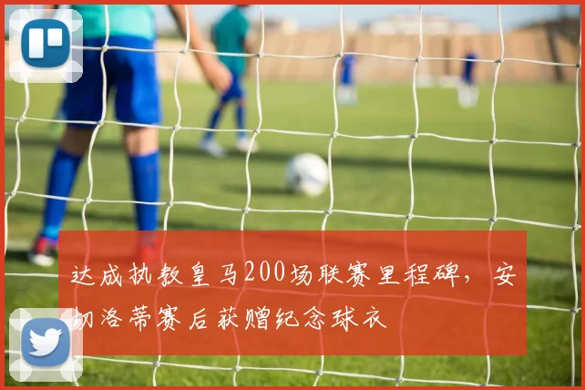 达成执教皇马200场联赛里程碑，安切洛蒂赛后获赠纪念球衣