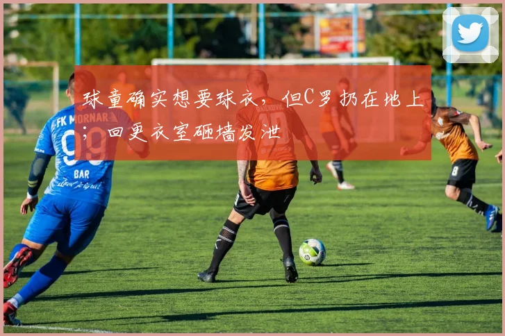 球童确实想要球衣，但C罗扔在地上；回更衣室砸墙发泄