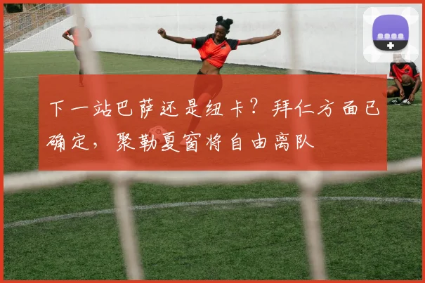 下一站巴萨还是纽卡？拜仁方面已确定，聚勒夏窗将自由离队