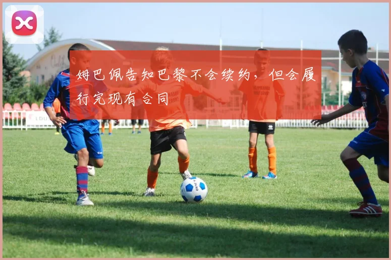 姆巴佩告知巴黎不会续约，但会履行完现有合同