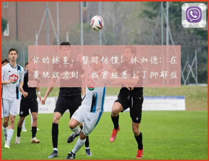 你的林皇，暂时彷徨！林加德：在曼联效力时，我曾经患上了抑郁症