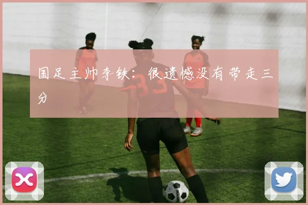 国足主帅李铁：很遗憾没有带走三分