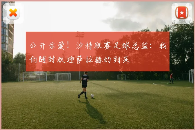 公开示爱！沙特联赛足球总监：我们随时欢迎萨拉赫的到来