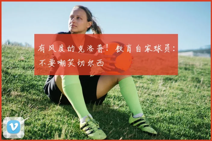 有风度的克洛普！教育自家球员：不要嘲笑切尔西