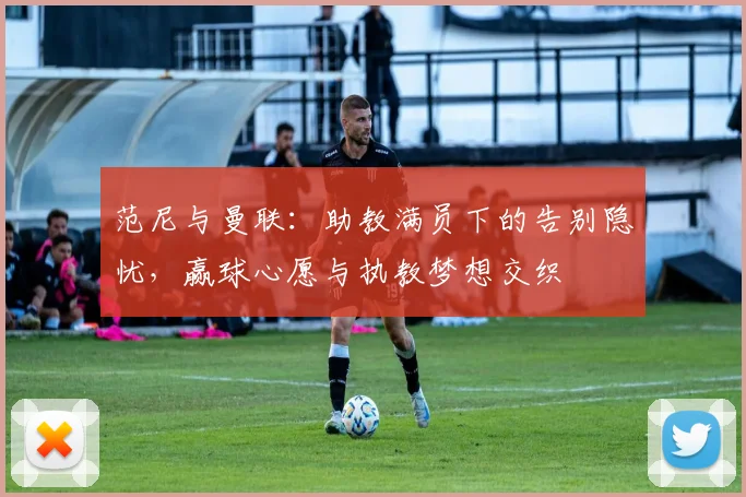 范尼与曼联：助教满员下的告别隐忧，赢球心愿与执教梦想交织