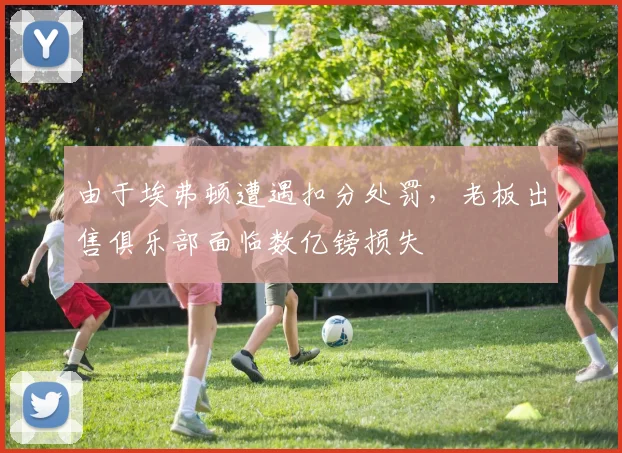 由于埃弗顿遭遇扣分处罚，老板出售俱乐部面临数亿镑损失