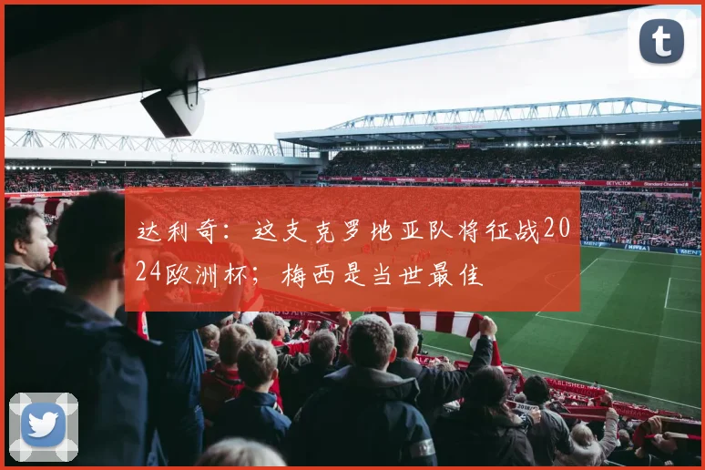 达利奇：这支克罗地亚队将征战2024欧洲杯；梅西是当世最佳