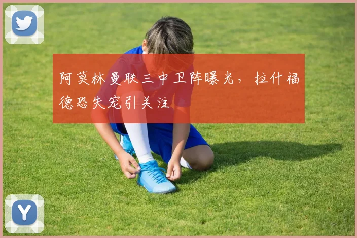 阿莫林曼联三中卫阵曝光，拉什福德恐失宠引关注