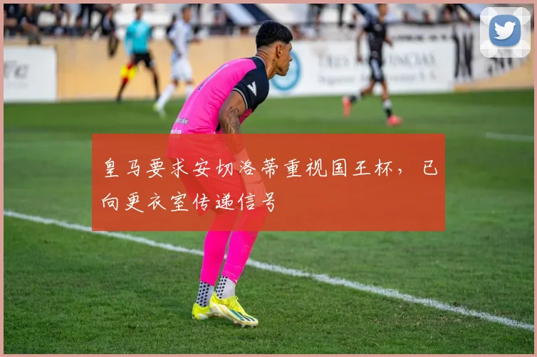 皇马要求安切洛蒂重视国王杯，已向更衣室传递信号