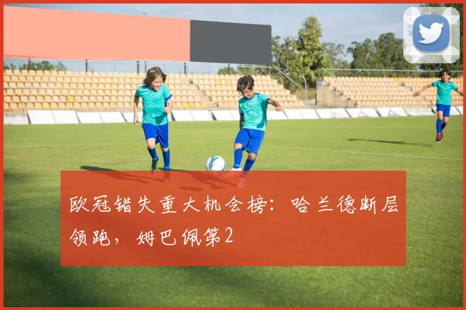 欧冠错失重大机会榜：哈兰德断层领跑，姆巴佩第2