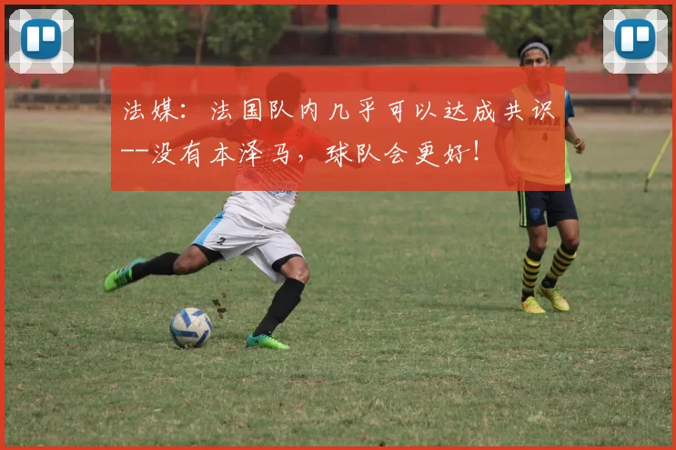 法媒：法国队内几乎可以达成共识--没有本泽马，球队会更好！