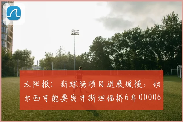 太阳报：新球场项目进展缓慢，切尔西可能要离开斯坦福桥6年0000644