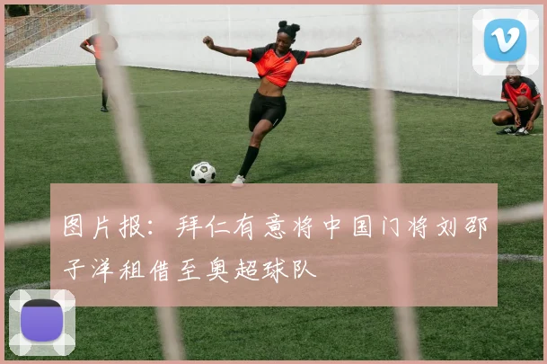 图片报：拜仁有意将中国门将刘邵子洋租借至奥超球队