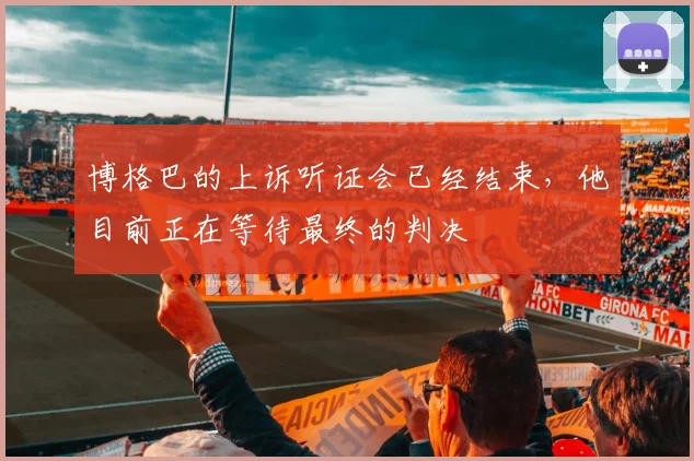 博格巴的上诉听证会已经结束，他目前正在等待最终的判决