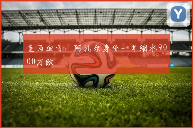 皇马血亏，阿扎尔身价一年缩水9000万欧