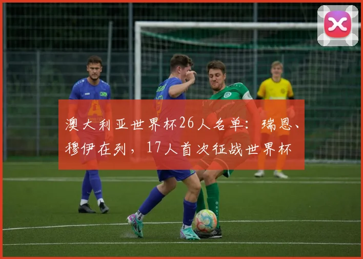 澳大利亚世界杯26人名单：瑞恩、穆伊在列，17人首次征战世界杯