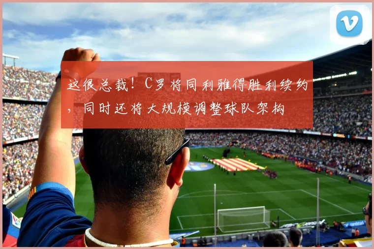 这很总裁！C罗将同利雅得胜利续约，同时还将大规模调整球队架构