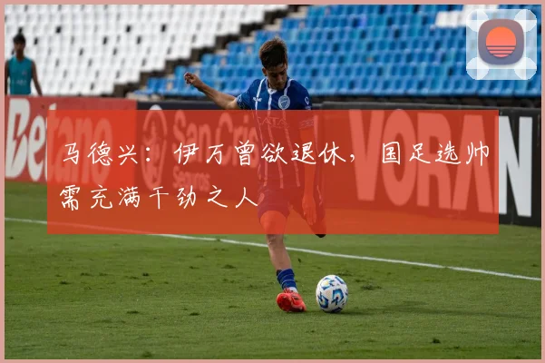 马德兴：伊万曾欲退休，国足选帅需充满干劲之人