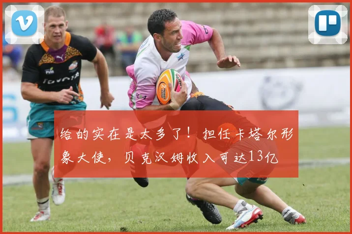 给的实在是太多了！担任卡塔尔形象大使，贝克汉姆收入可达13亿