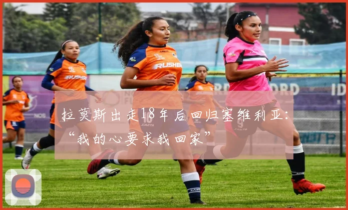 拉莫斯出走18年后回归塞维利亚：“我的心要求我回家”
