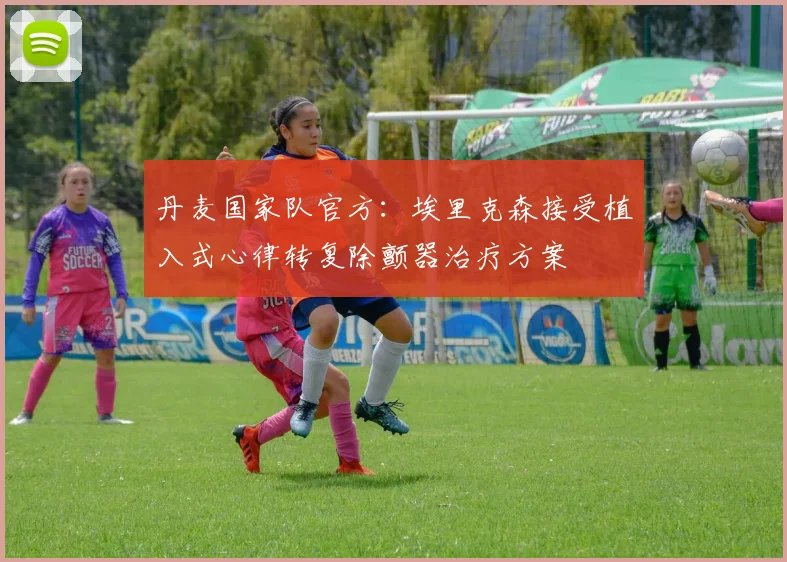 丹麦国家队官方：埃里克森接受植入式心律转复除颤器治疗方案