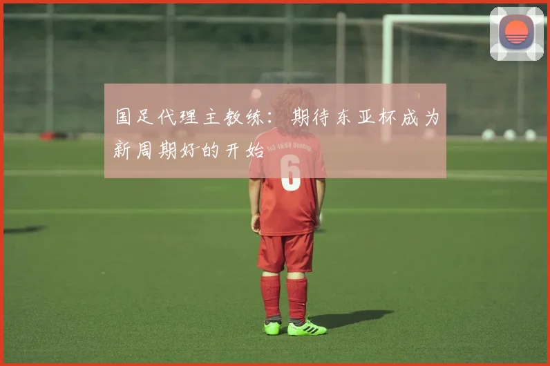 国足代理主教练：期待东亚杯成为新周期好的开始