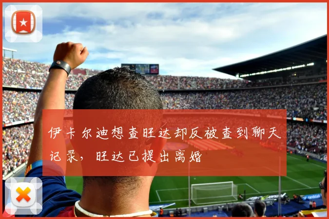 伊卡尔迪想查旺达却反被查到聊天记录，旺达已提出离婚