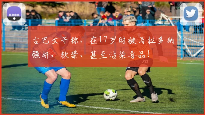 古巴女子称，在17岁时被马拉多纳强奸，软禁、甚至沾染毒品！