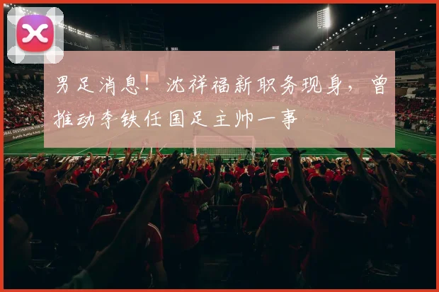 男足消息！沈祥福新职务现身，曾推动李铁任国足主帅一事